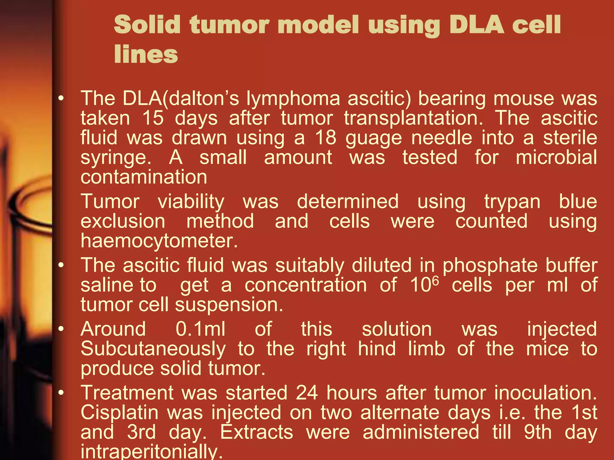 Solid tumor model using DLA cell
lines
• The DLA(dalton’s lymphoma ascitic) bearing mouse was
taken 15 days after tumor transplantation. The ascitic
fluid was drawn using a 18 guage needle into a sterile
syringe. A small amount was tested for microbial
contamination
Tumor viability was determined using trypan blue
exclusion method and cells were counted using
haemocytometer.
• The ascitic fluid was suitably diluted in phosphate buffer
saline to get a concentration of 106 cells per ml of
tumor cell suspension.
• Around 0.1ml of this solution was injected
Subcutaneously to the right hind limb of the mice to
produce solid tumor.
• Treatment was started 24 hours after tumor inoculation.
Cisplatin was injected on two alternate days i.e. the 1st
and 3rd day. Extracts were administered till 9th day
intraperitonially.
 