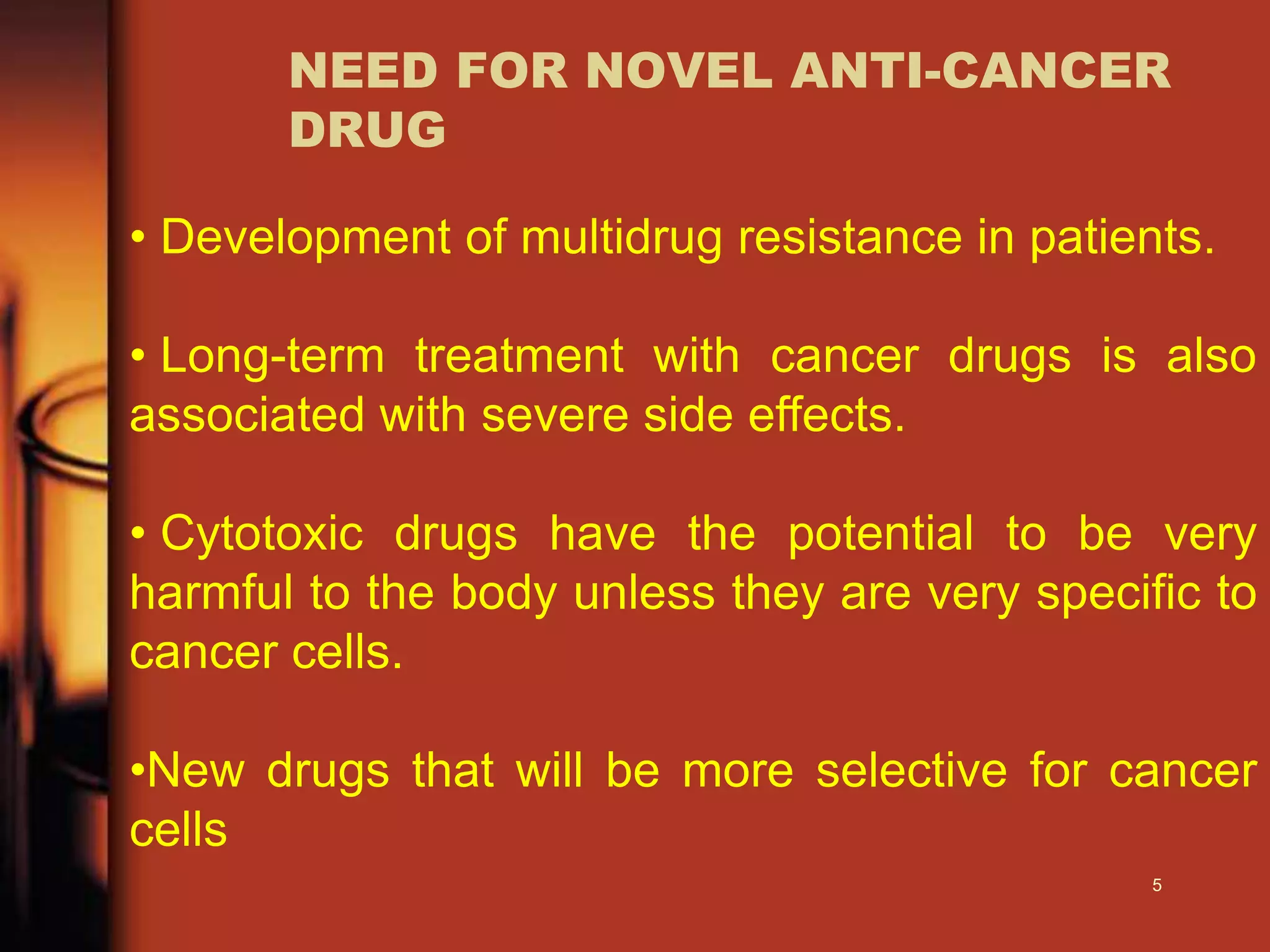 NEED FOR NOVEL ANTI-CANCER
DRUG
• Development of multidrug resistance in patients.
• Long-term treatment with cancer drugs is also
associated with severe side effects.
• Cytotoxic drugs have the potential to be very
harmful to the body unless they are very specific to
cancer cells.
•New drugs that will be more selective for cancer
cells
5
 