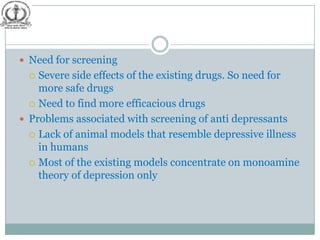  Need for screening
   Severe side effects of the existing drugs. So need for
    more safe drugs
   Need to find more efficacious drugs

 Problems associated with screening of anti depressants
   Lack of animal models that resemble depressive illness
    in humans
   Most of the existing models concentrate on monoamine
    theory of depression only
 