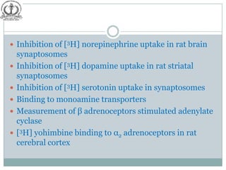  Inhibition of [3H] norepinephrine uptake in rat brain
    synaptosomes
   Inhibition of [3H] dopamine uptake in rat striatal
    synaptosomes
   Inhibition of [3H] serotonin uptake in synaptosomes
   Binding to monoamine transporters
   Measurement of β adrenoceptors stimulated adenylate
    cyclase
   [3H] yohimbine binding to α2 adrenoceptors in rat
    cerebral cortex
 
