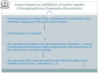 Assays based on inhibition of amine uptake
          (Norepinephrine/Dopamine/Serotonin)


 Isolate hypothalamus/ corpora striata / hypothalamus or whole brain minus
  cerebellum. Homogenize with 0.32 M sucrose solution.



 The homogenate is centrifuged




 The supernatant is incubated with 3H-norepinephrine /Dopamine / serotonin
  in Krebs-Henseleit bicarbonate buffer and appropriate drug concentration (or
  the vehicle) at 37 °C and then centrifuge.



 The supernatant fluid is aspirated and the pellets dissolved adding 1 ml of
  solubilizer (Triton X-100 + 50% ethanol, 1 : 4).
 