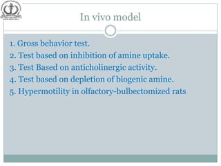 In vivo model

1. Gross behavior test.
2. Test based on inhibition of amine uptake.
3. Test Based on anticholinergic activity.
4. Test based on depletion of biogenic amine.
5. Hypermotility in olfactory-bulbectomized rats
 