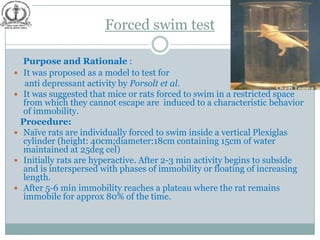 Forced swim test

  Purpose and Rationale :
 It was proposed as a model to test for
  anti depressant activity by Porsolt et al.
 It was suggested that mice or rats forced to swim in a restricted space
  from which they cannot escape are induced to a characteristic behavior
  of immobility.
 Procedure:
 Naïve rats are individually forced to swim inside a vertical Plexiglas
  cylinder (height: 40cm;diameter:18cm containing 15cm of water
  maintained at 25deg cel)
 Initially rats are hyperactive. After 2-3 min activity begins to subside
  and is interspersed with phases of immobility or floating of increasing
  length.
 After 5-6 min immobility reaches a plateau where the rat remains
  immobile for approx 80% of the time.
 
