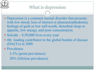 What is depression

 Depression is a common mental disorder that presents
  with low mood, loss of interest or pleasure(anhedonia),
  feelings of guilt or low self-worth, disturbed sleep or
  appetite, low energy, and poor concentration.
 Suicide – 8,50,000 lives every year
 4th leading contributor to the global burden of disease
  (DALYs) in 2000
 Prevalence
    3-5% (point prevalence)
    20% (lifetime prevalence)
 