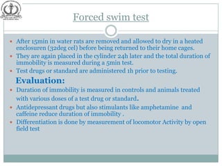 Forced swim test

 After 15min in water rats are removed and allowed to dry in a heated
  enclosuren (32deg cel) before being returned to their home cages.
 They are again placed in the cylinder 24h later and the total duration of
  immobility is measured during a 5min test.
 Test drugs or standard are administered 1h prior to testing.
  Evaluation:
 Duration of immobility is measured in controls and animals treated
  with various doses of a test drug or standard.
 Antidepressant drugs but also stimulants like amphetamine and
  caffeine reduce duration of immobility .
 Differentiation is done by measurement of locomotor Activity by open
  field test
 