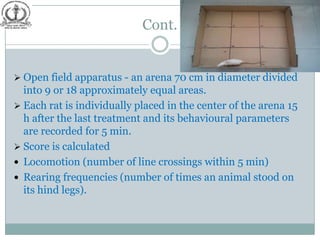 Cont.


 Open field apparatus - an arena 70 cm in diameter divided
  into 9 or 18 approximately equal areas.
 Each rat is individually placed in the center of the arena 15
  h after the last treatment and its behavioural parameters
  are recorded for 5 min.
 Score is calculated
 Locomotion (number of line crossings within 5 min)
 Rearing frequencies (number of times an animal stood on
  its hind legs).
 