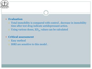  Evaluation
     Total immobility is compared with control , decrease in immobility
      time after test drug indicate antidepressant action.
     Using various doses, ED50 values can be calculated

 Critical assessment
     Easy method
     SSRI are sensitive to this model .
 