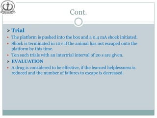 Cont.

 Trial
 The platform is pushed into the box and a 0.4 mA shock initiated.
 Shock is terminated in 10 s if the animal has not escaped onto the
  platform by this time.
 Ten such trials with an intertrial interval of 20 s are given.
 EVALUATION
 A drug is considered to be effective, if the learned helplessness is
  reduced and the number of failures to escape is decreased.
 