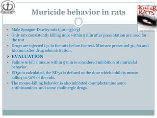 Muricide behavior in rats

 Male Sprague-Dawley rats (300–350 g)
 Only rats consistently killing mice within 5 min after presentation are used for
  the test.
 Drugs are injected i.p. to the rats before the test. Mice are presented 30, 60 and
  120 min after drug administration.
 EVALUATION
 Failure to kill a mouse within 5 min is considered inhibition of muricidal
  behavior.
 ED50 is calculated, the ED50 is defined as the dose which inhibits mouse
  killing in 50% of the rats.
 The mouse-killing behavior is also inhibited d-amphetamine some
  antihistamines and some cholinergic drugs.
 