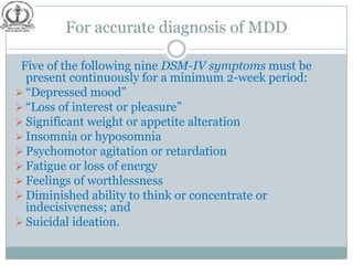 For accurate diagnosis of MDD

 Five of the following nine DSM-IV symptoms must be
  present continuously for a minimum 2-week period:
 “Depressed mood”
 “Loss of interest or pleasure”
 Significant weight or appetite alteration
 Insomnia or hyposomnia
 Psychomotor agitation or retardation
 Fatigue or loss of energy
 Feelings of worthlessness
 Diminished ability to think or concentrate or
  indecisiveness; and
 Suicidal ideation.
 