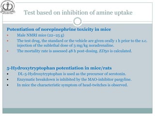 Test based on inhibition of amine uptake

Potentiation of norepinephrine toxicity in mice
   Male NMRI mice (22–25 g)
   The test drug, the standard or the vehicle are given orally 1 h prior to the s.c.
    injection of the sublethal dose of 3 mg/kg noradrenaline.
   The mortality rate is assessed 48 h post-dosing. ED50 is calculated.



5-Hydroxytryptophan potentiation in mice/rats
    DL-5-Hydroxytryptophan is used as the precursor of serotonin.
   Enzymatic breakdown is inhibited by the MAO-inhibitor pargyline.
   In mice the characteristic symptom of head-twitches is observed.
 