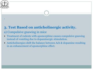 .


3. Test Based on anticholinergic activity.
a) Compulsive gnawing in mice
 Treatment of rodents with apomorphine causes compulsive gnawing
  instead of vomiting due to dopaminergic stimulation.
 Anticholinergics shift the balance between Ach & dopamine resulting
  in an enhancement of apomorphine effect.
 
