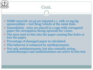 Cont.


 NMRI mice(18–20 g) are injected s.c. with 10 mg/kg
    apomorphine + test drug/vehicle at the same time.
   Immediately , mice are placed in a cage with corrugated
    paper the corrugation facing upwards for 1 hour.
   The mice start to bite into the paper causing fine holes or
    tear the paper.
   Percentage of damaged paper in calculated.
   This behavior is enhanced by antidepressants.
   Not only antidepressants, but also centrally acting
    anticholinergics and antihistaminics are active in this test.
 