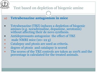 Test based on depletion of biogenic amine

a)   Tetrabenazine antagonism in mice

    Tetrabenazine (TBZ) induces a depletion of biogenic
     amines (e.g. noradrenaline, dopamine, serotonin)
     without affecting their de novo synthesis.
    Antidepressants antagonize the effect of TBZ
    male NMRI mice (20–22 g)
    Catalepsy and ptosis are used as criteria.
    degree of ptosis and catalapsy is scored
    The scores of the TBZ controls are taken as 100% and the
     percentage is calculated for the treated animals.
 