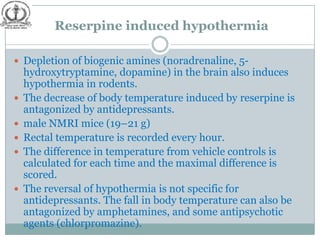 Reserpine induced hypothermia

 Depletion of biogenic amines (noradrenaline, 5-
    hydroxytryptamine, dopamine) in the brain also induces
    hypothermia in rodents.
   The decrease of body temperature induced by reserpine is
    antagonized by antidepressants.
   male NMRI mice (19–21 g)
   Rectal temperature is recorded every hour.
   The difference in temperature from vehicle controls is
    calculated for each time and the maximal difference is
    scored.
   The reversal of hypothermia is not specific for
    antidepressants. The fall in body temperature can also be
    antagonized by amphetamines, and some antipsychotic
    agents (chlorpromazine).
 