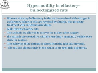 Hypermotility in olfactory-
                      bulbectomized rats

 Bilateral olfactory bulbectomy in the rat is associated with changes in
    exploratory behavior that are reversed by chronic, but not acute
    treatment with antidepressant drugs.
   Male Sprague Dawley rats
   The animals are allowed to recover for 14 days after surgery.
   the animals are treated s.c. with the test drug / standard / vehicle once
    daily for 14 days.
   The behavior of the animals is tested from the 12th day onwards.
    The rats are placed singly in the center of an open field apparatus.
 