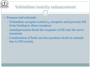 Yohimbine toxicity enhancement

 Purpose and rationale
  Yohimbine occupies central α2 receptors and prevents NE
   from binding to these receptors
  Antidepressants block the reuptake of NE into the nerve
   terminals
  Combination of both can thus produce death in animals
   due to NE toxicity
 