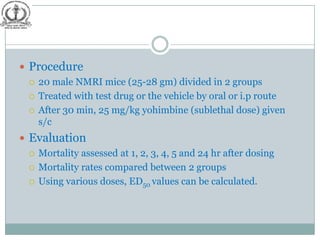  Procedure
   20 male NMRI mice (25-28 gm) divided in 2 groups

   Treated with test drug or the vehicle by oral or i.p route

   After 30 min, 25 mg/kg yohimbine (sublethal dose) given
    s/c
 Evaluation
   Mortality assessed at 1, 2, 3, 4, 5 and 24 hr after dosing

   Mortality rates compared between 2 groups

   Using various doses, ED50 values can be calculated.
 