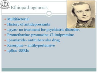 Ethiopathogenesis

 Multifactorial
 History of antidepressants                  Henri Laborit
 1950s- no treatment for psychiatric disorder.
 Promethazine-promazine-Cl-imipramine
 Ipraniazide- antitubercular drug
 Reserpine – antihypertensive
 1980s -SSRIs
 