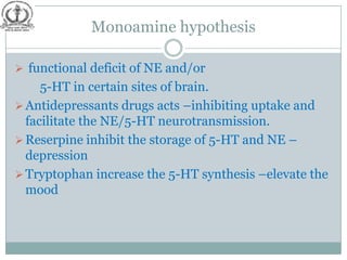 Monoamine hypothesis

 functional deficit of NE and/or
     5-HT in certain sites of brain.
 Antidepressants drugs acts –inhibiting uptake and
  facilitate the NE/5-HT neurotransmission.
 Reserpine inhibit the storage of 5-HT and NE –
  depression
 Tryptophan increase the 5-HT synthesis –elevate the
  mood
 