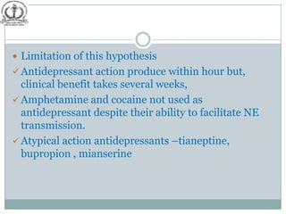  Limitation of this hypothesis
 Antidepressant action produce within hour but,
  clinical benefit takes several weeks,
 Amphetamine and cocaine not used as
  antidepressant despite their ability to facilitate NE
  transmission.
 Atypical action antidepressants –tianeptine,
  bupropion , mianserine
 
