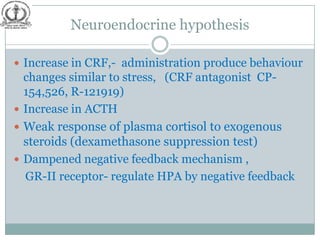 Neuroendocrine hypothesis

 Increase in CRF,- administration produce behaviour
  changes similar to stress, (CRF antagonist CP-
  154,526, R-121919)
 Increase in ACTH
 Weak response of plasma cortisol to exogenous
  steroids (dexamethasone suppression test)
 Dampened negative feedback mechanism ,
  GR-II receptor- regulate HPA by negative feedback
 