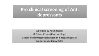 Pre clinical screening of Anti
depressants
Submitted by Aquib Naseer
M.Pharm 1st sem (Pharmacology)
School of Pharmaceutical Education & research (SPER)
Jamia Hamdard New Delhi
 