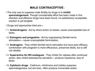 MALE CONTRACEPTIVE :
• The only way to suppress male fertility by drugs is to inhibit
spermatogenesis. Though considerable effort has been made in this
direction and effective drugs have been found, no satisfactory/ acceptable
solution is yet tangible.
• Drugs and approaches tried are—
• 1. Antiandrogens : Act by direct action on testes; cause unacceptable loss of
libido.
• 2. Estrogens and progestins : Act by suppressing Genital nerve
stimulation— cause unacceptable feminization.
• 3. Androgens : They inhibit Genital nerve stimulaton but have poor efficacy;
combination with progestin is more efficacious, preserves libido, but is still
not reliable.
• 4. Superactive Gn RH analogues : They inhibit Gn release after continued
action; also inhibit testosterone secretion— produce impotence, loss of
libido.
• 5. Cytotoxic drugs : Cadmium, nitrofurans and indoles suppress
spermatogenesis, but are toxic, often produce irreversible action.
 