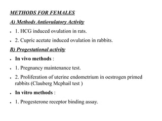METHODS FOR FEMALES
A) Methods Antiovulatory Activity
● 1. HCG induced ovulation in rats.
● 2. Cupric acetate induced ovulation in rabbits.
B) Progestational activity
● In vivo methods :
● 1. Pregnancy maintenance test.
● 2. Proliferation of uterine endometrium in oestrogen primed
rabbits (Clauberg Mcphail test )
● In vitro methods :
● 1. Progesterone receptor binding assay.
 