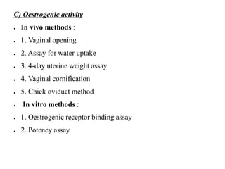 C) Oestrogenic activity
● In vivo methods :
● 1. Vaginal opening
● 2. Assay for water uptake
● 3. 4-day uterine weight assay
● 4. Vaginal cornification
● 5. Chick oviduct method
● In vitro methods :
● 1. Oestrogenic receptor binding assay
● 2. Potency assay
 