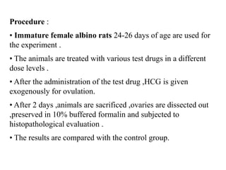 Procedure :
• Immature female albino rats 24-26 days of age are used for
the experiment .
• The animals are treated with various test drugs in a different
dose levels .
• After the administration of the test drug ,HCG is given
exogenously for ovulation.
• After 2 days ,animals are sacrificed ,ovaries are dissected out
,preserved in 10% buffered formalin and subjected to
histopathological evaluation .
• The results are compared with the control group.
 