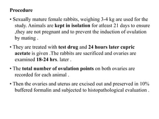 Procedure
• Sexually mature female rabbits, weighing 3-4 kg are used for the
study. Animals are kept in isolation for atleast 21 days to ensure
,they are not pregnant and to prevent the induction of ovulation
by mating .
• They are treated with test drug and 24 hours later cupric
acetate is given .The rabbits are sacrificed and ovaries are
examined 18-24 hrs. later .
• The total number of ovulation points on both ovaries are
recorded for each animal .
• Then the ovaries and uterus are excised out and preserved in 10%
buffered formalin and subjected to histopathological evaluation .
 