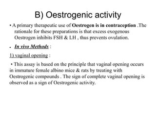 B) Oestrogenic activity
• A primary therapeutic use of Oestrogen is in contraception .The
rationale for these preparations is that excess exogenous
Oestrogen inhibits FSH & LH , thus prevents ovulation.
● In vivo Methods :
1) vaginal opening :
• This assay is based on the principle that vaginal opening occurs
in immature female albino mice & rats by treating with
Oestrogenic compounds . The sign of complete vaginal opening is
observed as a sign of Oestrogenic activity.
 