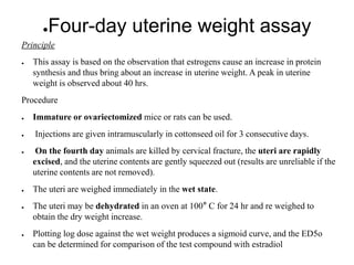 ●Four-day uterine weight assay
Principle
● This assay is based on the observation that estrogens cause an increase in protein
synthesis and thus bring about an increase in uterine weight. A peak in uterine
weight is observed about 40 hrs.
Procedure
● Immature or ovariectomized mice or rats can be used.
● Injections are given intramuscularly in cottonseed oil for 3 consecutive days.
● On the fourth day animals are killed by cervical fracture, the uteri are rapidly
excised, and the uterine contents are gently squeezed out (results are unreliable if the
uterine contents are not removed).
● The uteri are weighed immediately in the wet state.
● The uteri may be dehydrated in an oven at 100° C for 24 hr and re weighed to
obtain the dry weight increase.
● Plotting log dose against the wet weight produces a sigmoid curve, and the ED5o
can be determined for comparison of the test compound with estradiol
 