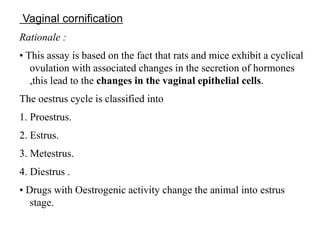 Vaginal cornification
Rationale :
• This assay is based on the fact that rats and mice exhibit a cyclical
ovulation with associated changes in the secretion of hormones
,this lead to the changes in the vaginal epithelial cells.
The oestrus cycle is classified into
1. Proestrus.
2. Estrus.
3. Metestrus.
4. Diestrus .
• Drugs with Oestrogenic activity change the animal into estrus
stage.
 