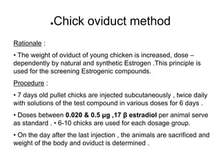 ●Chick oviduct method
Rationale :
• The weight of oviduct of young chicken is increased, dose –
dependently by natural and synthetic Estrogen .This principle is
used for the screening Estrogenic compounds.
Procedure :
• 7 days old pullet chicks are injected subcutaneously , twice daily
with solutions of the test compound in various doses for 6 days .
• Doses between 0.020 & 0.5 μg ,17 β estradiol per animal serve
as standard . • 6-10 chicks are used for each dosage group.
• On the day after the last injection , the animals are sacrificed and
weight of the body and oviduct is determined .
 