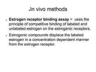 ●In vivo methods
● Estrogen receptor binding assay = uses the
principle of competitive binding of labeled and
unlabeled estrogen on the estrogenic receptors.
● Estrogenic compounds displace the labeled
estrogen in a concentration dependent manner
from the estrogen receptor.
 