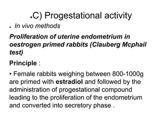 ●C) Progestational activity
● In vivo methods
Proliferation of uterine endometrium in
oestrogen primed rabbits (Clauberg Mcphail
test)
Principle :
• Female rabbits weighing between 800-1000g
are primed with estradiol and followed by the
administration of progestational compound
leading to the proliferation of the endometrium
and converted into secretory phase .
 