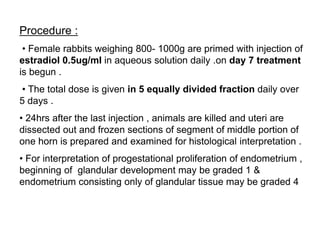 Procedure :
• Female rabbits weighing 800- 1000g are primed with injection of
estradiol 0.5ug/ml in aqueous solution daily .on day 7 treatment
is begun .
• The total dose is given in 5 equally divided fraction daily over
5 days .
• 24hrs after the last injection , animals are killed and uteri are
dissected out and frozen sections of segment of middle portion of
one horn is prepared and examined for histological interpretation .
• For interpretation of progestational proliferation of endometrium ,
beginning of glandular development may be graded 1 &
endometrium consisting only of glandular tissue may be graded 4
 