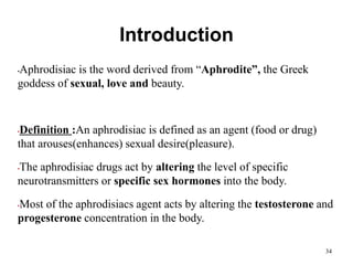 Introduction
•Aphrodisiac is the word derived from “Aphrodite”, the Greek
goddess of sexual, love and beauty.
•Definition :An aphrodisiac is defined as an agent (food or drug)
that arouses(enhances) sexual desire(pleasure).
•The aphrodisiac drugs act by altering the level of specific
neurotransmitters or specific sex hormones into the body.
•Most of the aphrodisiacs agent acts by altering the testosterone and
progesterone concentration in the body.
34
 