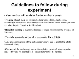 Guidelines to follow during
experiment
• Males were kept individually but females were kept in groups.
• Training of each male for 15 min at a time was performed until sexual
behavior was elicited and when the behavior was noticed, males were exposed to
receptive females (1 male with 5 females);
• Repeated training to overcome the lack of sexual response in the presence of
observers;
• The study was conducted in a silent room under dim red light;
• Any jerking movement of the mating area was avoided to enable the rats to
chase each other;
• Cleaning of the mating area was performed after each trial, since the urine
trails left by one rat might alter the sexual behavior of the next rat.
37
 