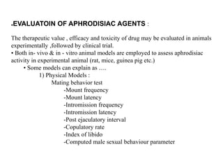 ●EVALUATOIN OF APHRODISIAC AGENTS :
The therapeutic value , efficacy and toxicity of drug may be evaluated in animals
experimentally ,followed by clinical trial.
• Both in- vivo & in - vitro animal models are employed to assess aphrodisiac
activity in experimental animal (rat, mice, guinea pig etc.)
• Some models can explain as ….
1) Physical Models :
Mating behavior test
-Mount frequency
-Mount latency
-Intromission frequency
-Intromission latency
-Post ejaculatory interval
-Copulatory rate
-Index of libido
-Computed male sexual behaviour parameter
 