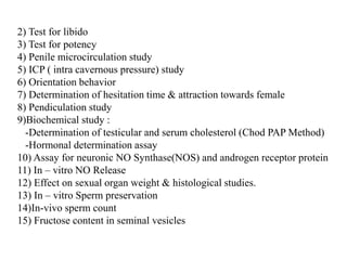 2) Test for libido
3) Test for potency
4) Penile microcirculation study
5) ICP ( intra cavernous pressure) study
6) Orientation behavior
7) Determination of hesitation time & attraction towards female
8) Pendiculation study
9)Biochemical study :
-Determination of testicular and serum cholesterol (Chod PAP Method)
-Hormonal determination assay
10) Assay for neuronic NO Synthase(NOS) and androgen receptor protein
11) In – vitro NO Release
12) Effect on sexual organ weight & histological studies.
13) In – vitro Sperm preservation
14)In-vivo sperm count
15) Fructose content in seminal vesicles
 