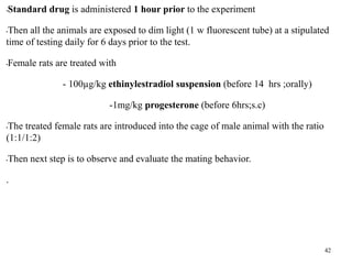 •Standard drug is administered 1 hour prior to the experiment
•Then all the animals are exposed to dim light (1 w fluorescent tube) at a stipulated
time of testing daily for 6 days prior to the test.
•Female rats are treated with
- 100µg/kg ethinylestradiol suspension (before 14 hrs ;orally)
-1mg/kg progesterone (before 6hrs;s.c)
•The treated female rats are introduced into the cage of male animal with the ratio
(1:1/1:2)
•Then next step is to observe and evaluate the mating behavior.
.
42
 