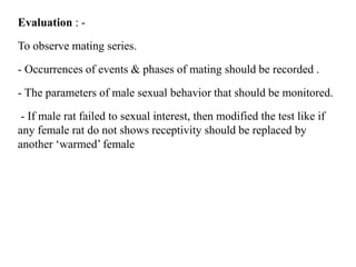 Evaluation : -
To observe mating series.
- Occurrences of events & phases of mating should be recorded .
- The parameters of male sexual behavior that should be monitored.
- If male rat failed to sexual interest, then modified the test like if
any female rat do not shows receptivity should be replaced by
another ‘warmed’ female
 