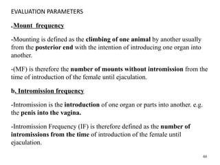 EVALUATION PARAMETERS
a.Mount frequency
-Mounting is defined as the climbing of one animal by another usually
from the posterior end with the intention of introducing one organ into
another.
-(MF) is therefore the number of mounts without intromission from the
time of introduction of the female until ejaculation.
b. Intromission frequency
-Intromission is the introduction of one organ or parts into another. e.g.
the penis into the vagina.
-Intromission Frequency (IF) is therefore defined as the number of
intromissions from the time of introduction of the female until
ejaculation.
44
 