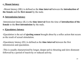 c. Mount latency
-Mount latency (ML) is defined as the time interval between the introduction of
the female and the first mount by the male.
d. Intromission latency
-Intromission latency (IL) is the time interval from the time of introduction of the
female to the first intromission by the male.
e. Ejaculatory latency
-Ejaculation is the act of ejecting semen brought about by a reflex action that occurs
as the result of sexual stimulation.
-Ejaculatory latency (EL) is defined as the time interval between the first
intromission and ejaculation.
-This is usually characterized by longer, deeper pelvic thrusting and slow dismount
followed by a period of inactivity or reduced activity.
45
 