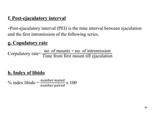 f. Post-ejaculatory interval
-Post-ejaculatory interval (PEI) is the time interval between ejaculation
and the first intromission of the following series.
g. Copulatory rate
Corpulatory rate=
no. of mounts + no. of intromission
Time from first mount till ejaculation
h. Index of libido
% index libido =
number mated
number paired
x 100
46
 