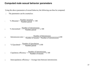 Computed male sexual behavior parameters
Using the above parameters of sexual behavior, the following can thus be computed:
● The parameters can be counted as:
I. % Mounted =
Number mounted
Number paired
× 100
II. % Intromitted =
Number of intromissions
Number paired
x 100
III. Intromission ratio =
Number of Intromission
Number of mounts + Number of intromissions
x100
IV. % Ejaculated =
Number of ejaculations
Number paired
x100
V. Copulatory efficiency =
Number of intromissions
Number of mounts
x 100
VI. Intercopulatory efficiency = Average time between intromissions
47
 