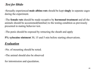 •Test for libido
-Sexually experienced male albino rats should be kept singly in separate cages
during the experiment.
-The female rats should be made receptive by hormonal treatment and all the
animals should be accustomed(familiar) to the testing condition as previously
presented in mating behavior test.
-The penis should be exposed by retracting the sheath and apply
5% xylocaine ointment 30, 15 and 5 min before starting observations.
Evaluation
-No. of mounting should be noted.
-The animal should also be observed
for intromission and ejaculation.
48
 